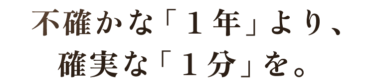  不確かな「１年」より、確実な「１分」を。